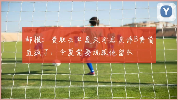 邮报：曼联去年夏天考虑卖掉B费简直疯了，今夏需要说服他留队