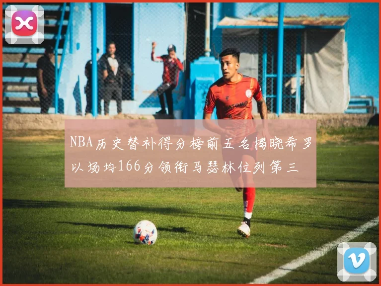 NBA历史替补得分榜前五名揭晓希罗以场均166分领衔马瑟林位列第三