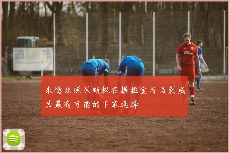 米德尔顿买断权在握掘金与马刺成为最有可能的下家选择