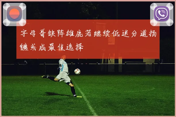 字母哥缺阵雄鹿若继续低迷分道扬镳或成最佳选择