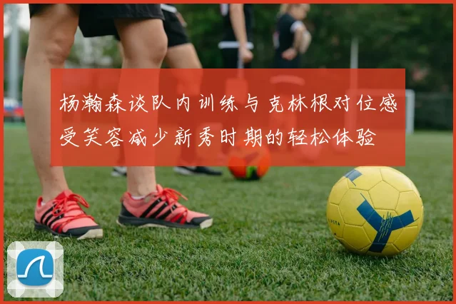 杨瀚森谈队内训练与克林根对位感受笑容减少新秀时期的轻松体验