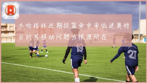 杰伦格林近期投篮命中率低迷奥特分析其移动问题为根源所在