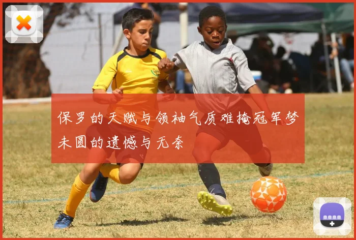 保罗的天赋与领袖气质难掩冠军梦未圆的遗憾与无奈