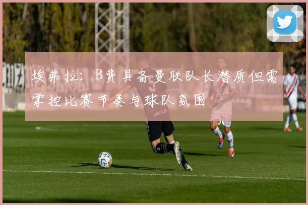 埃弗拉：B费具备曼联队长潜质但需掌控比赛节奏与球队氛围