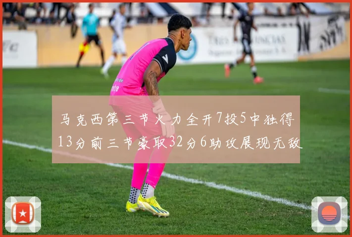 马克西第三节火力全开7投5中独得13分前三节豪取32分6助攻展现无敌续航
