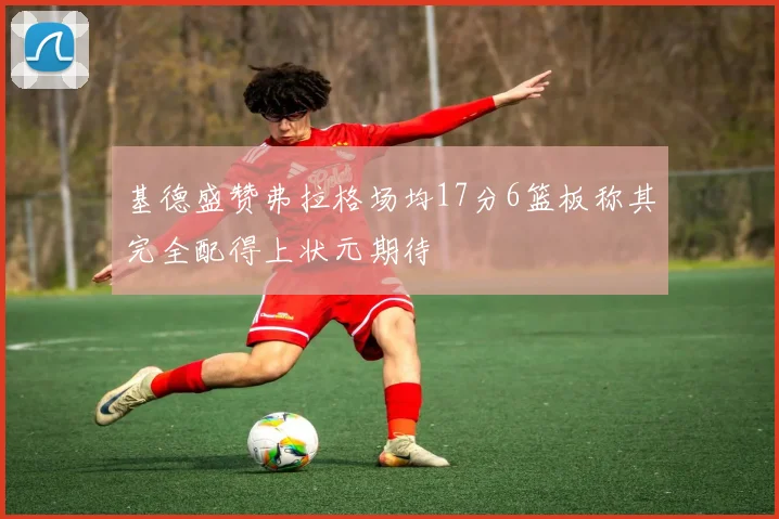基德盛赞弗拉格场均17分6篮板称其完全配得上状元期待