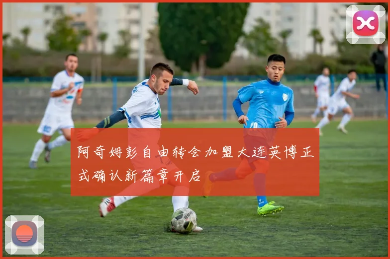 阿奇姆彭自由转会加盟大连英博正式确认新篇章开启