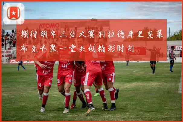 期待明年三分大赛利拉德库里克莱布克齐聚一堂共创精彩时刻