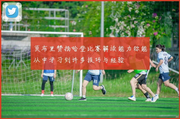 莫布里赞扬哈登比赛解读能力称能从中学习到许多技巧与经验