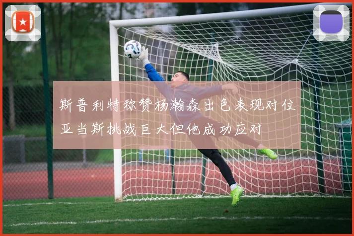 斯普利特称赞杨瀚森出色表现对位亚当斯挑战巨大但他成功应对