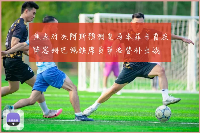 焦点对决阿斯预测皇马本菲卡首发阵容姆巴佩缺席贡萨洛替补出战