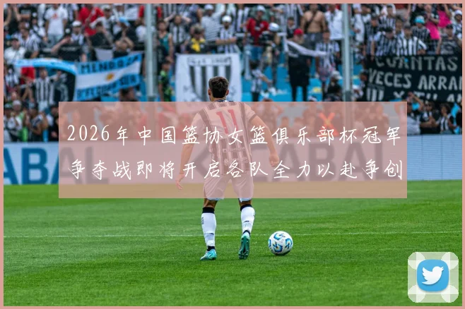2026年中国篮协女篮俱乐部杯冠军争夺战即将开启各队全力以赴争创佳绩