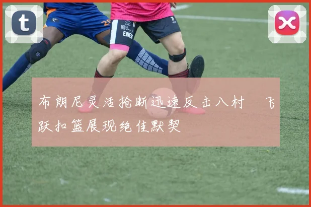布朗尼灵活抢断迅速反击八村塁飞跃扣篮展现绝佳默契