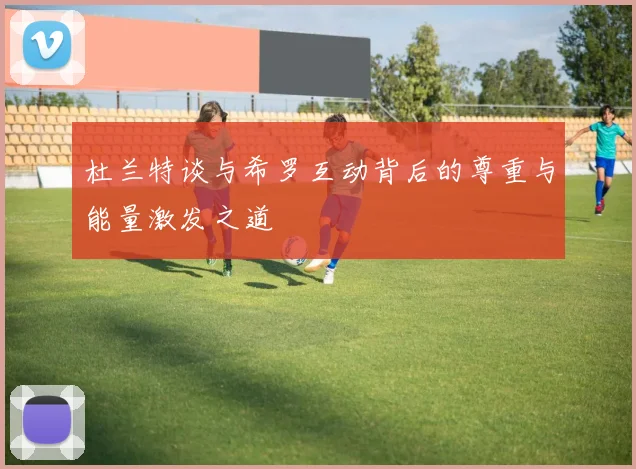 杜兰特谈与希罗互动背后的尊重与能量激发之道