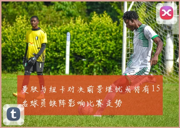 曼联与纽卡对决前景堪忧或将有15名球员缺阵影响比赛走势