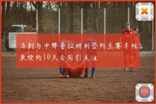马刺与中锋普拉姆利签约至赛季结束续约10天合同引关注