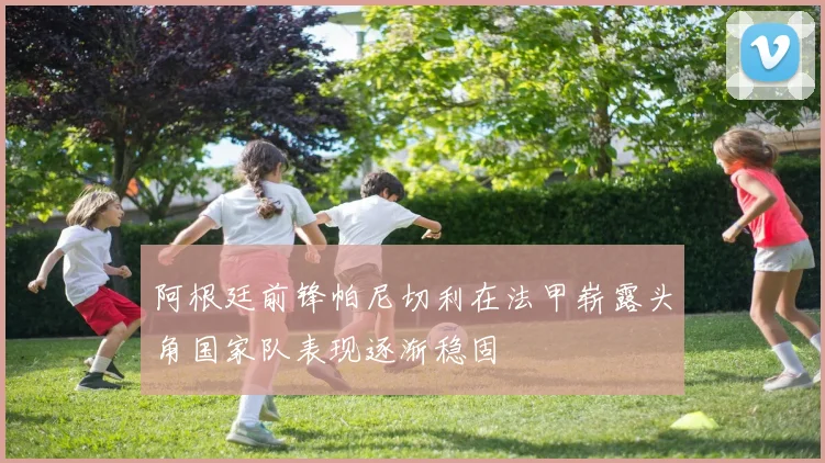 阿根廷前锋帕尼切利在法甲崭露头角国家队表现逐渐稳固