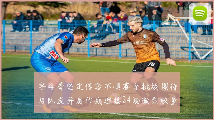 字母哥坚定信念不惧赛季挑战期待与队友并肩作战迎接24场激烈较量