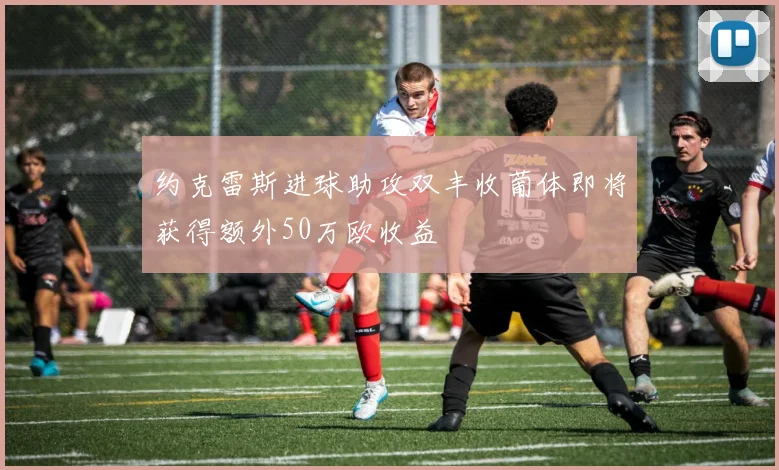 约克雷斯进球助攻双丰收葡体即将获得额外50万欧收益