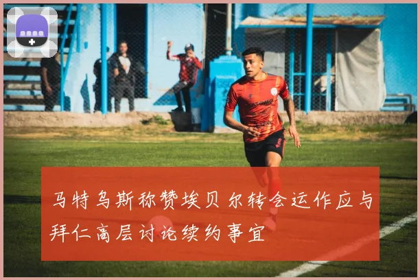 马特乌斯称赞埃贝尔转会运作应与拜仁高层讨论续约事宜