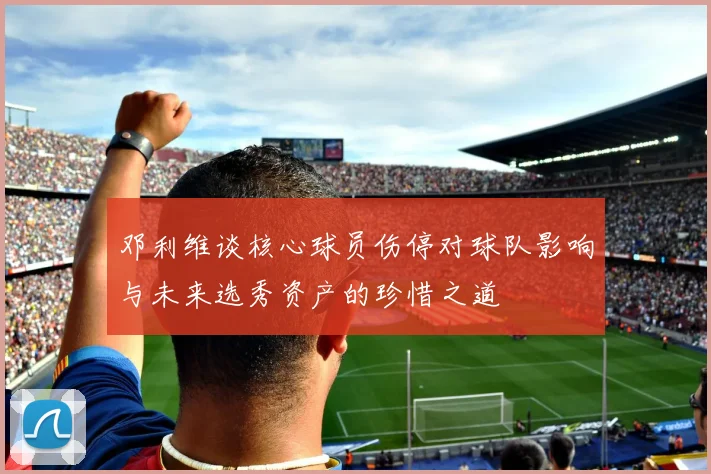 邓利维谈核心球员伤停对球队影响与未来选秀资产的珍惜之道