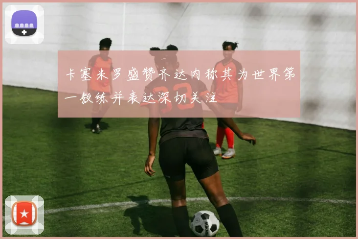卡塞米罗盛赞齐达内称其为世界第一教练并表达深切关注