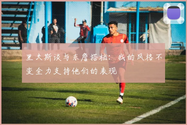 里夫斯谈与东詹搭档：我的风格不变全力支持他们的表现