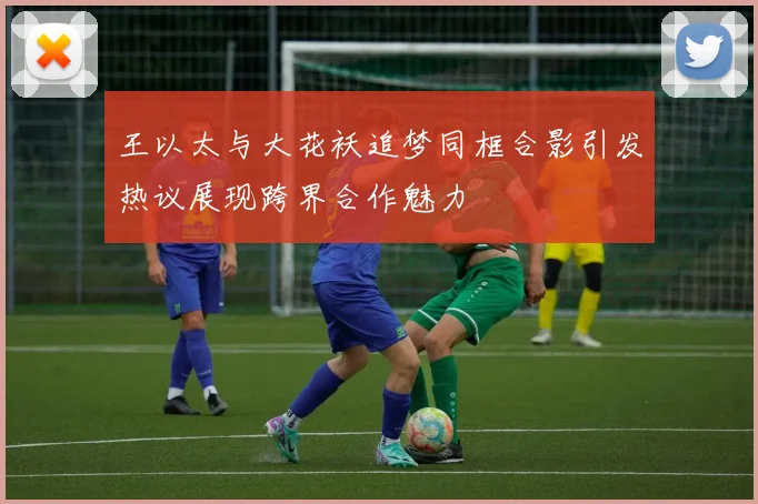 王以太与大花袄追梦同框合影引发热议展现跨界合作魅力