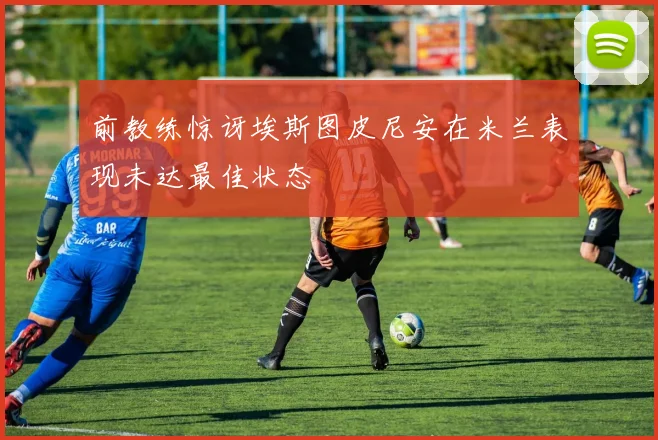 前教练惊讶埃斯图皮尼安在米兰表现未达最佳状态