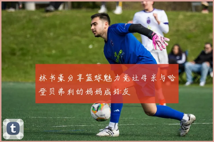林书豪分享篮球魅力竟让母亲与哈登贝弗利的妈妈成好友