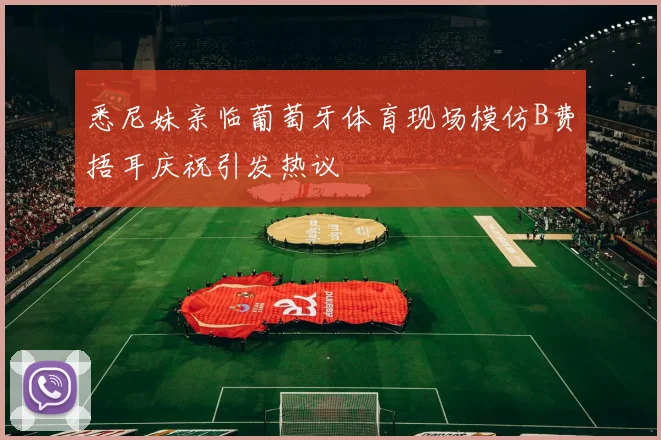 悉尼妹亲临葡萄牙体育现场模仿B费捂耳庆祝引发热议