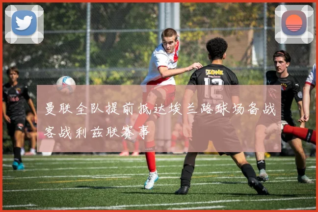 曼联全队提前抵达埃兰路球场备战客战利兹联赛事