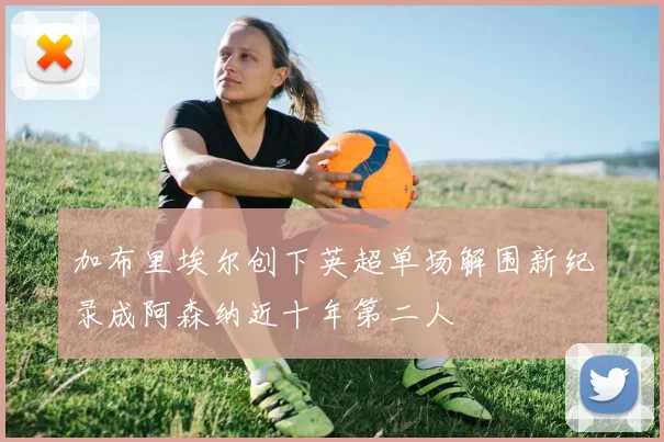 加布里埃尔创下英超单场解围新纪录成阿森纳近十年第二人