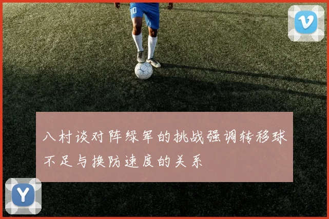 八村谈对阵绿军的挑战强调转移球不足与换防速度的关系